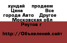 хундай 78 продаем › Цена ­ 650 000 - Все города Авто » Другое   . Московская обл.,Реутов г.